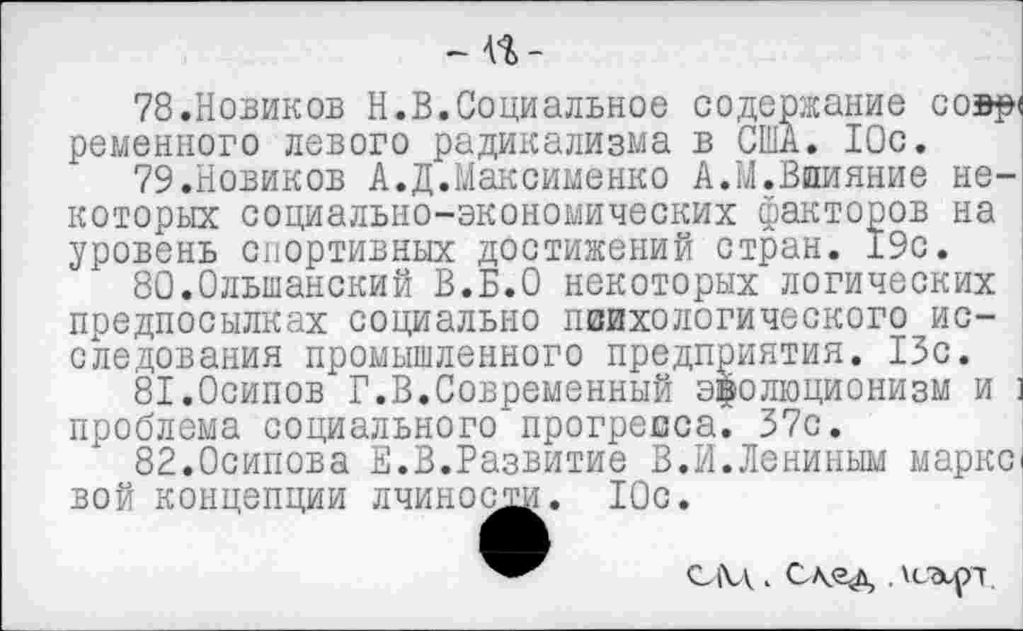 ﻿- П-
78.	Новиков Н.В.Социальное содержание совр< ременного левого радикализма в США. 10с.
79.	Новиков А.Д.Максименко А.М.Влияние некоторых социально-экономических факторов на уровень спортивных достижений стран. 19с.
80.Ольшанский В.Б.О некоторых логических предпосылках социально психологического исследования промышленного предприятия. 13с.
81.Осипов Г.В.Современный эволюционизм и : проблема социального прогресса. 37с.
82.Осипова Е.В.Развитие В.И.Лениным марке вой концепции лчиности. 10с.
САЛ < След . хс'Эирл